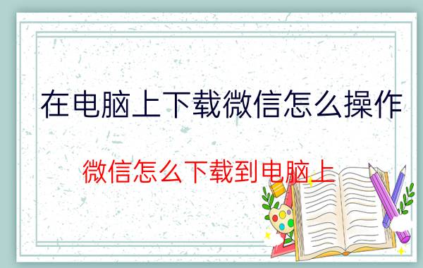 在电脑上下载微信怎么操作 微信怎么下载到电脑上？